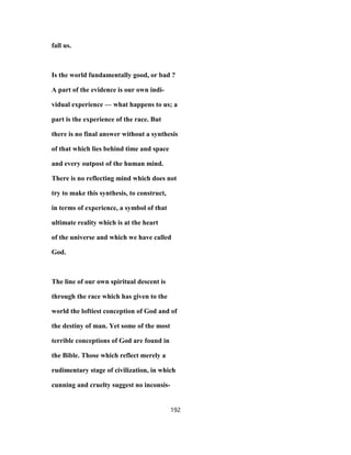 fall us.
Is the world fundamentally good, or bad ?
A part of the evidence is our own indi-
vidual experience — what happens to us; a
part is the experience of the race. But
there is no final answer without a synthesis
of that which lies behind time and space
and every outpost of the human mind.
There is no reflecting mind which does not
try to make this synthesis, to construct,
in terms of experience, a symbol of that
ultimate reality which is at the heart
of the universe and which we have called
God.
The line of our own spiritual descent is
through the race which has given to the
world the loftiest conception of God and of
the destiny of man. Yet some of the most
terrible conceptions of God are found in
the Bible. Those which reflect merely a
rudimentary stage of civilization, in which
cunning and cruelty suggest no inconsis-
192
 