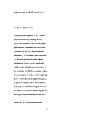 tency, we need not dwell upon. Even in
'^Like as a Father" 159
them the spiritual genius of the Hebrew
people is not wholly wanting. God is
always the defender of his chosen people.
Against their enemies he will move with
swift and terrible fury. For the chosen
nation there is deliverance and exaltation,
yet through the discipline of trial and
humiliation. Even when the passion for
righteousness has become dominant he is
the great and terrible God, smiting wicked-
ness, tearing down idols, overturning king-
doms with his breath. Prophetic language
is symbolic and figurative. Nevertheless
prophecy is a reflective interpretation of
the world of experience thrown against the
unconquerable ideal of the Hebrew race.
But while the prophets cling to their
193
 