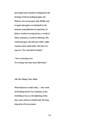 great ideal and transmit it unimpaired, the
heritage of all succeeding peoples, the
Hebrew race can grasp it only fitfully and
is again and again overwhelmed by the
insistent contradictions of experience. It
finds a world of warring forces, a world of
bitter contrasts, a world of suffering. The
wicked prosper, the innocent suffer, right-
eousness must stand aside. The days of a
man are "few and full of trouble."
''Never morning wore
To evening, but some heart did break."
160 The Things That Abide
What kind of a world is this, — the world
of breaking hearts? In a moment, in the
twinkling of an eye, the lightning stroke
may come and leave behind only the long,
long ache of bereavement.
194
 