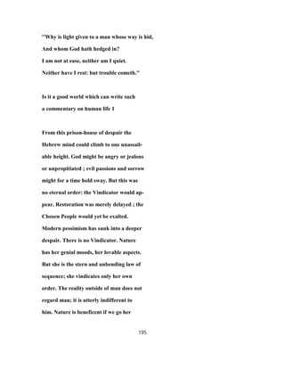 ''Why is light given to a man whose way is hid,
And whom God hath hedged in?
I am not at ease, neither am I quiet.
Neither have I rest: but trouble cometh."
Is it a good world which can write such
a commentary on human life 1
From this prison-house of despair the
Hebrew mind could climb to one unassail-
able height. God might be angry or jealous
or unpropitiated ; evil passions and sorrow
might for a time hold sway. But this was
no eternal order: the Vindicator would ap-
pear. Restoration was merely delayed ; the
Chosen People would yet be exalted.
Modern pessimism has sunk into a deeper
despair. There is no Vindicator. Nature
has her genial moods, her lovable aspects.
But she is the stern and unbending law of
sequence; she vindicates only her own
order. The reality outside of man does not
regard man; it is utterly indifferent to
him. Nature is beneficent if we go her
195
 
