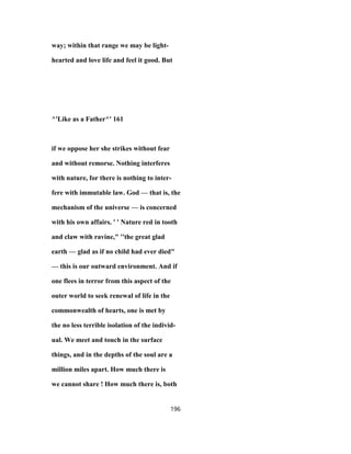 way; within that range we may be light-
hearted and love life and feel it good. But
^'Like as a Father^' 161
if we oppose her she strikes without fear
and without remorse. Nothing interferes
with nature, for there is nothing to inter-
fere with immutable law. God — that is, the
mechanism of the universe — is concerned
with his own affairs. ' ' Nature red in tooth
and claw with ravine," ''the great glad
earth — glad as if no child had ever died"
— this is our outward environment. And if
one flees in terror from this aspect of the
outer world to seek renewal of life in the
commonwealth of hearts, one is met by
the no less terrible isolation of the individ-
ual. We meet and touch in the surface
things, and in the depths of the soul are a
million miles apart. How much there is
we cannot share ! How much there is, both
196
 