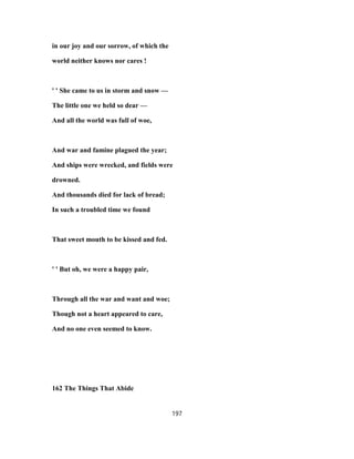 in our joy and our sorrow, of which the
world neither knows nor cares !
' ' She came to us in storm and snow —
The little one we held so dear —
And all the world was full of woe,
And war and famine plagued the year;
And ships were wrecked, and fields were
drowned.
And thousands died for lack of bread;
In such a troubled time we found
That sweet mouth to be kissed and fed.
' ' But oh, we were a happy pair,
Through all the war and want and woe;
Though not a heart appeared to care,
And no one even seemed to know.
162 The Things That Abide
197
 