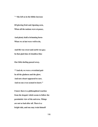 ' * She left us in the blithe increase
Of glowing fruit and ripening corn,
When all the nations were at peace,
And plenty held a brimming horn-
When we at last were well to do,
And life was sweet and earth was gay;
In that glad time of cloudless blue
Our little darling passed away.
**And oh, we were a wretched pair
In all the gladness and the glow;
And not a heart appeared to care.
And no one even seemed to know."
I know there is a philosophical reaction
from the despair which seems to follow the
pessimistic view of the universe. Things
are not so bad after all. There is a
bright side, and one may train himself
198
 