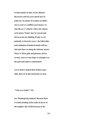 to look mainly on that. In the allotted
threescore and ten years much may be
achieved. No matter if it makes no differ-
ence a cycle or a million years hence: we
take life as w^e find it, with a fair chance
at its prizes. Nature may be coaxed and
driven to do our bidding, if only we try
patiently to learn her ways ; the fellowship
and emulation of kindred minds will sus-
tain and cheer us along the toilsome ascent.
There w^ill be pain and pleasure, but in
seventy years we may hope to triumph over
the pain and achieve contentment.
Let us believe indeed that all this is pos-
sible. But is it in this mood that we tune
^'Like as a Father" 163
our Thanksgiving anthem? Because there
is a little bending of the scales in favor of
the brighter side of lifel because in the
199
 
