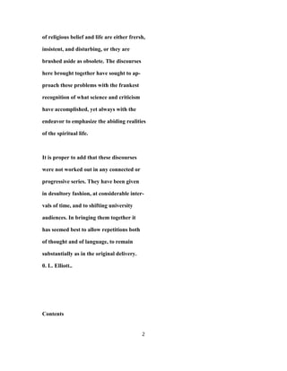 of religious belief and life are either frersh,
insistent, and disturbing, or they are
brushed aside as obsolete. The discourses
here brought together have sought to ap-
proach these problems with the frankest
recognition of what science and criticism
have accomplished, yet always with the
endeavor to emphasize the abiding realities
of the spiritual life.
It is proper to add that these discourses
were not worked out in any connected or
progressive series. They have been given
in desultory fashion, at considerable inter-
vals of time, and to shifting university
audiences. In bringing them together it
has seemed best to allow repetitions both
of thought and of language, to remain
substantially as in the original delivery.
0. L. Elliott..
Contents
2
 