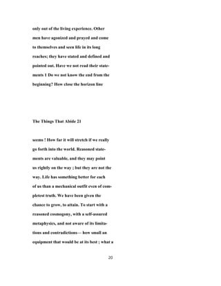 only out of the living experience. Other
men have agonized and prayed and come
to themselves and seen life in its long
reaches; they have stated and defined and
pointed out. Have we not read their state-
ments 1 Do we not know the end from the
beginning? How close the horizon line
The Things That Abide 21
seems ! How far it will stretch if we really
go forth into the world. Reasoned state-
ments are valuable, and they may point
us rightly on the way ; but they are not the
way. Life has something better for each
of us than a mechanical outfit even of com-
pletest truth. We have been given the
chance to grow, to attain. To start with a
reasoned cosmogony, with a self-assured
metaphysics, and not aware of its limita-
tions and contradictions— how small an
equipment that would be at its best ; what a
20
 