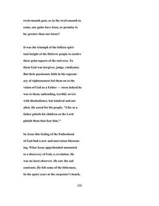 twelvemonth past, or in the twelvemonth to
come, our gains have been, or promise to
be, greater than our losses?
It was the triumph of the loftiest spiri-
tual insight of the Hebrew people to resolve
these grim aspects of the universe. To
them God was lawgiver, judge, vindicator.
But their passionate faith in the suprem-
acy of righteousness led them on to the
vision of God as a Father — stern indeed he
was to them, unbending, terribly severe
with disobedience, but kindred and not
alien. He cared for his people. "Like as a
father pitieth his children so the Lord
pitieth them that fear him.'*
In Jesus this feeling of the Fatherhood
of God had a new and marvelous blossom-
ing. What Jesus apprehended amounted
to a discovery of God, a revelation. He
was no inert observer. He saw the sad
contrasts. He felt some of the bitterness.
In the quiet years at the carpenter's bench,
200
 