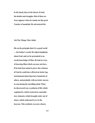 in the lonely days in the desert, he had
his doubts and struggles. But of these no
trace appears when he stands out the great
Teacher of mankind. He adventured his
164 The Things That Abide
life on the principle that it is a good world
— his Father's world. He talked familiarly
about God, and yet he pretended to no
occult knowledge of Him. He had no ways
of knowing Him which you may not have.
If he had been asked to prove the existence
of God he could have offered no better log-
ical demonstration than have hundreds of
others, and probably with no better success
in convincing the unwilling mind. What
he discovered was a synthesis of life which
explained it, which resolved its contradic-
tory elements, which brought order out of
chaos, which enthroned Love in the
heavens. This synthesis was not a theory
201
 