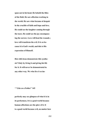 spun out in his head. He beheld the lilies
of the field. He saw affection working in
the world. He saw what became of despair
in the crucible of faith and hope and love.
He could see the laughter coming through
the tears. He could see the joy encompass-
ing the sorrow. Love will heal the wounds ;
love will transform the evil. It is so be-
cause it is God's world, and this is His
expression of Himself.
How did Jesus demonstrate this synthe-
sis? Only by living it and giving his life
for it. It will never be demonstrated in
any other way. We who live it so im-
^^Like as a Father" 165
perfectly may see glimpses of what it is in
its perfectness. It is a good world because
human affections are the glow of it. It
is a good world because evil, no matter how
202
 