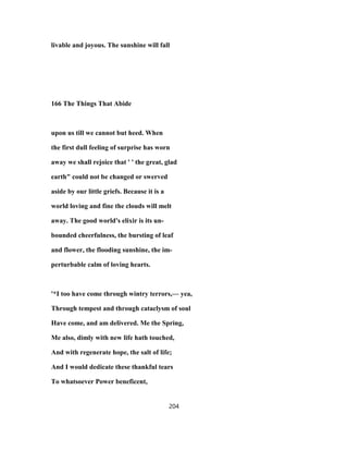 livable and joyous. The sunshine will fall
166 The Things That Abide
upon us till we cannot but heed. When
the first dull feeling of surprise has worn
away we shall rejoice that ' ' the great, glad
earth" could not be changed or swerved
aside by our little griefs. Because it is a
world loving and fine the clouds will melt
away. The good world's elixir is its un-
bounded cheerfulness, the bursting of leaf
and flower, the flooding sunshine, the im-
perturbable calm of loving hearts.
'*I too have come through wintry terrors,— yea,
Through tempest and through cataclysm of soul
Have come, and am delivered. Me the Spring,
Me also, dimly with new life hath touched,
And with regenerate hope, the salt of life;
And I would dedicate these thankful tears
To whatsoever Power beneficent,
204
 