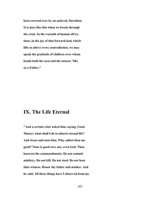 been covered over by an unlovely literalism.
It is days like this when we break through
the crust. In the warmth of human aft'ec-
tions, in the joy of that forward look which
lifts us above every contradiction, we may
speak the gratitude of children over whom
bends both the seen and the unseen ''like
as a Father."
IX. The Life Eternal
"And a certain ruler asked him, saying, Good
Master, what shall I do to inherit eternal life?
And Jesus said unto him, Why callest thou me
good? None is good save one, even God. Thou
knowest the commandments: Do not commit
adultery. Do not kill. Do not steal. Do not bear
false witness. Honor thy father and mother. And
he said, All these things have I observed from my
207
 