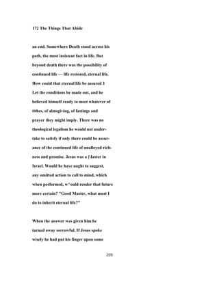 172 The Things That Abide
an end. Somewhere Death stood across his
path, the most insistent fact in life. But
beyond death there was the possibility of
continued life — life restored, eternal life.
How could that eternal life be assured 1
Let the conditions be made out, and he
believed himself ready to meet whatever of
tithes, of almsgiving, of fastings and
prayer they might imply. There was no
theological legalism he would not under-
take to satisfy if only there could be assur-
ance of the continued life of unalloyed rich-
ness and promise. Jesus was a ]Iaster in
Israel. Would he have aught to suggest,
any omitted action to call to mind, which
when performed, w^ould render that future
more certain? "Good Master, what must I
do to inherit eternal life?"
When the answer was given him he
turned away sorrowful. If Jesus spoke
wisely he had put his finger upon some
209
 