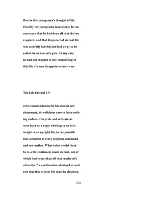 flaw in this young man's thought of life.
Possibly the young man looked only for an
assurance that he had done all that the law
required, and that his parcel of eternal life
was carefully labeled and laid away to be
called for at heaven's gate. At any rate,
he had not thought of any remodeling of
this life. He was disappointed not to re-
The Life Eternal 173
ceive commendation for his modest self-
abasement, his solicitous care to leave noth-
ing undone. His pride and self-esteem
were hurt by a reply which gave so little
weight to an upright life, to the punctil-
ious attention to every religious command
and convention. What value would there
be to a life continued, made eternal, out of
which had been taken all that rendered it
attractive ? a continuation obtained at such
cost that this present life must be despised,
210
 