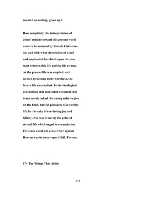 counted as nothing, given up 1
How completely this interpretation of
Jesus' attitude toward this present world
came to be assumed by historic Christian-
ity; and with what elaboration of detail
and emphasis it has dwelt upon the con-
trast between this life and the life eternal.
As the present life was emptied, as it
seemed to become more worthless, the
future life was exalted. To the theological
generations that succeeded it seemed that
Jesus merely asked this young ruler to give
up the brief, hurtful pleasures of a worldly
life for the sake of everlasting joy and
felicity. Nor was it merely the prize of
eternal life which urged to renunciation.
Existence could not cease. Over against
Heaven was its counterpart Hell. The one
174 The Things That Abide
211
 