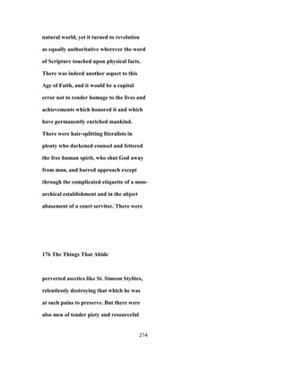 natural world, yet it turned to revelation
as equally authoritative wherever the word
of Scripture touched upon physical facts.
There was indeed another aspect to this
Age of Faith, and it would be a capital
error not to render homage to the lives and
achievements which honored it and which
have permanently enriched mankind.
There were hair-splitting literalists in
plenty who darkened counsel and fettered
the free human spirit, who shut God away
from man, and barred approach except
through the complicated etiquette of a mon-
archical establishment and in the abject
abasement of a court servitor. There were
176 The Things That Abide
perverted ascetics like St. Simeon Stylites,
relentlessly destroying that which he was
at such pains to preserve. But there were
also men of tender piety and resourceful
214
 