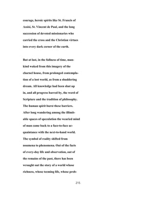 courage, heroic spirits like St. Francis of
Assisi, St. Vincent de Paul, and the long
succession of devoted missionaries who
carried the cross and the Christian virtues
into every dark corner of the earth.
But at last, in the fullness of time, man-
kind waked from this imagery of the
charnel house, from prolonged contempla-
tion of a lost world, as from a shuddering
dream. All knowledge had been shut up
in, and all progress barred by, the word of
Scripture and the tradition of philosophy.
The human spirit burst these barriers.
After long wandering among the illimit-
able spaces of speculation the wearied mind
of man came back to a face-to-face ac-
quaintance with the next-to-hand world.
The symbol of reality shifted from
noumena to phenomena. Out of the facts
of every-day life and observation, out of
the remains of the past, there has been
wrought out the story of a world whose
richness, whose teeming life, whose prob-
215
 