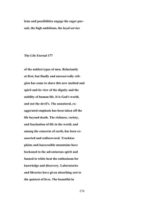 lems and possibilities engage the eager pur-
suit, the high ambitions, the loyal service
The Life Eternal 177
of the noblest types of men. Reluctantly
at first, but finally and unreservedly reli-
gion has come to share this new method and
spirit and its view of the dignity and the
nobility of human life. It is God's world,
and not the devil's. The unnatural, ex-
aggerated emphasis has been taken off the
life beyond death. The richness, variety,
and fascination of life in the world, and
among the concerns of earth, has been re-
asserted and rediscovered. Trackless
plains and inaccessible mountains have
beckoned to the adventurous spirit and
fanned to white heat the enthusiasm for
knowledge and discovery. Laboratories
and libraries have given absorbing zest to
the quietest of lives. The beautiful in
216
 