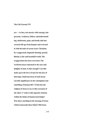 The Life Eternal 179
are — to face, not merely with courage, but
joyously, weakness, failure, misunderstand-
ing, misfortune, pain, and death, that has
rescued old age from despair and crowned
it with the halo of serene trust. Christian-
ity exaggerated, dogmatic theology grossly
libeled, a fair and beautiful world. The
exaggeration has been corrected. The
world has been redeemed to the uses and
delights of man. Is this enough? Can this
make up in the lives of men for the loss of
that hope which has been of such incon-
ceivable significance in the redemption and
ennobling of human life? AVhat has the
religion of Jesus to say to this recession of
the other w^orld, to this agnostic stoicism
within the limits of human knowledge?
Was there anything in the message of Jesus
which transcends these limits? Did Jesus
219
 