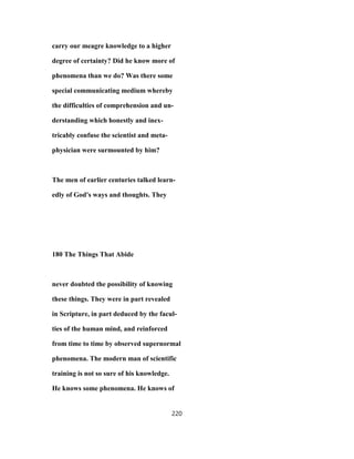 carry our meagre knowledge to a higher
degree of certainty? Did he know more of
phenomena than we do? Was there some
special communicating medium whereby
the difficulties of comprehension and un-
derstanding which honestly and inex-
tricably confuse the scientist and meta-
physician were surmounted by him?
The men of earlier centuries talked learn-
edly of God's ways and thoughts. They
180 The Things That Abide
never doubted the possibility of knowing
these things. They were in part revealed
in Scripture, in part deduced by the facul-
ties of the human mind, and reinforced
from time to time by observed supernormal
phenomena. The modern man of scientific
training is not so sure of his knowledge.
He knows some phenomena. He knows of
220
 