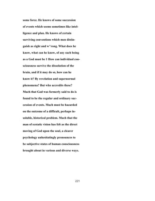 some force. He knows of some succession
of events which seems sometimes like intel-
ligence and plan. He knows of certain
surviving conventions which men distin-
guish as right and w^rong. What does he
know, what can he know, of any such being
as a God must be 1 How can individual con-
sciousness survive the dissolution of the
brain, and if it may do so, how can he
know it? By revelation and supernormal
phenomena? But who accredits these?
Much that God was formerly said to do is
found to be the regular and ordinary suc-
cession of events. Much must be hazarded
on the outcome of a difficult, perhaps in-
soluble, historical problem. Much that the
man of ecstatic vision has felt as the direct
moving of God upon the soul, a clearer
psychology unhesitatingly pronounces to
be subjective states of human consciousness
brought about in various and diverse ways.
221
 