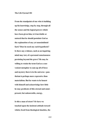 The Life Eternal 181
From the standpoint of one who is building
up his knowledge, step by step, through all
the senses and the logical powers which
have been given him, is it inevitable or
natural that he should postulate God as
the explanation of any yet unassimilated
facts? Does he need any such hypothesis?
Is there any evidence, such as an inquiring
mind may test, of a personal consciousness
persisting beyond the grave? He may be
willing to retain the term God as a con-
venient metaphor to sum up all of force
and mystery there is in the universe : pan-
theism is perhaps more expressive than
materialism. But he wants to be honest
with himself and acknowledge how little
he may predicate of this eternal and omni-
present, but unknowable, energy.
Is this a man of straw? Or have we
touched upon the insistent attitude toward
which, freed from theological shackles, the
222
 