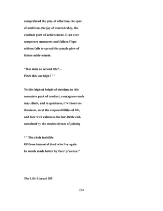 comprehend the play of affection, the spur
of ambition, the joy of comradeship, the
exultant glow of achievement. Even over
temporary unsuccess and failure Hope
seldom fails to spread the purple glow of
future achievement.
"Has man no second life?—
Pitch this one high ! ' '
To this highest height of stoicism, to this
mountain peak of conduct, courageous souls
may climb, and in quietness, if without en-
thusiasm, meet the responsibilities of life,
and face with calmness the inevitable end,
sustained by the modest dream of joining
* ' The choir invisible
Of those immortal dead who live again
In minds made better by their presence."
The Life Eternal 183
224
 