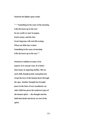 Stoicism sits lightly upon youth.
' * * Something in the sense of the morning
Lifts the heart up to the sun.'
In our youth we may be pagan,
God is many, and the One
Great Supreme will wait till evening
When our little day is done:
Something in the sense of morning
Lifts the heart up to the sun ! "
Stoicism is sublime in many of its
aspects. It is courap^eous. It is better
than many an opposing medley. But no
such chill, though grand, conception has
swept the keys of the human heart through
the ages. Another thought has brought
peace in the hour of sore assailment, an-
other faith has given the tenderest types of
the human spirit — the thought and the
faith that death and decay are not of the
spirit.
225
 