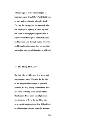 The message of Jesus was so simple, so
transparent, so straightforw^ard that it was
at once and persistently misunderstood.
Forever the attempt has been to garb it in
the language of mystery. Caught up into
the realm of metaphysical speculation, it
seemed to the theological mind that Jesus
had revealed God through logical processes
and logical relations, and that his physical
senses had apprehended another world and
184 The Things That Abide
the God who presides over it in a way not
open to other men. Whatever be the fate
of our supposed knowledge of spiritual
realities, we may boldly affirm that it does
not stand or fall by these criteria of the
theologians. Jesus knew less of phenom-
ena than you or I. He did not blaze any
new way through metaphysical difficulties ;
he did not even concern himself with these
226
 