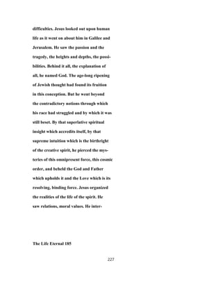 difficulties. Jesus looked out upon human
life as it went on about him in Galilee and
Jerusalem. He saw the passion and the
tragedy, the heights and depths, the possi-
bilities. Behind it all, the explanation of
all, he named God. The age-long ripening
of Jewish thought had found its fruition
in this conception. But he went beyond
the contradictory notions through which
his race had struggled and by which it was
still beset. By that superlative spiritual
insight which accredits itself, by that
supreme intuition which is the birthright
of the creative spirit, he pierced the mys-
teries of this omnipresent force, this cosmic
order, and beheld the God and Father
which upholds it and the Love which is its
resolving, binding force. Jesus organized
the realities of the life of the spirit. He
saw relations, moral values. He inter-
The Life Eternal 185
227
 