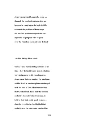 Jesus was sure not because he could see
through the tangle of metaphysics, not
because he could solve the logical diffi-
culties of the problem of knowledge,
not because he could comprehend the
mysteries of ganglion cells or peep
over the rim of an inconceivably distinct
186 The Things That Abide
world. These were not the problems of his
time ; they did not trouble him at all ; they
were not present to his consciousness.
Jesus was a Hebrew teacher. He was born,
and he lived, in an atmosphere surcharged
with the idea of God. He never doubted
that Grod existed. Jesus had the sublime
audacity, characteristic of his race, to
believe that God could speak to men —
directly, revealingly. And behind that
audacity was the supremest spiritual in-
229
 