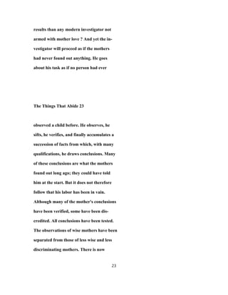 results than any modern investigator not
armed with mother love ? And yet the in-
vestigator will proceed as if the mothers
had never found out anything. He goes
about his task as if no person had ever
The Things That Abide 23
observed a child before. He observes, he
sifts, he verifies, and finally accumulates a
succession of facts from which, with many
qualifications, he draws conclusions. Many
of these conclusions are what the mothers
found out long ago; they could have told
him at the start. But it does not therefore
follow that his labor has been in vain.
Although many of the mother's conclusions
have been verified, some have been dis-
credited. All conclusions have been tested.
The observations of wise mothers have been
separated from those of less wise and less
discriminating mothers. There is now
23
 