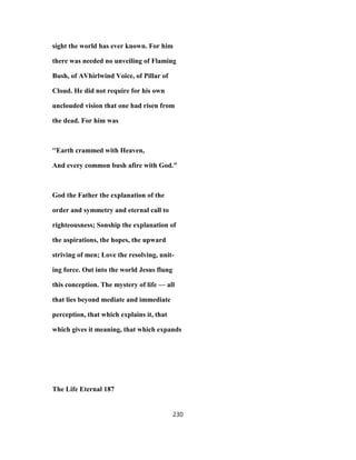sight the world has ever known. For him
there was needed no unveiling of Flaming
Bush, of AVhirlwind Voice, of Pillar of
Cloud. He did not require for his own
unclouded vision that one had risen from
the dead. For him was
''Earth crammed with Heaven,
And every common bush afire with God."
God the Father the explanation of the
order and symmetry and eternal call to
righteousness; Sonship the explanation of
the aspirations, the hopes, the upward
striving of men; Love the resolving, unit-
ing force. Out into the world Jesus flung
this conception. The mystery of life — all
that lies beyond mediate and immediate
perception, that which explains it, that
which gives it meaning, that which expands
The Life Eternal 187
230
 