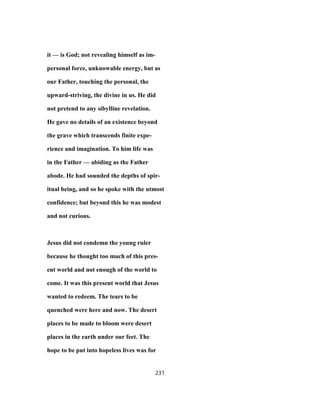 it — is God; not revealing himself as im-
personal force, unknowable energy, but as
our Father, touching the personal, the
upward-striving, the divine in us. He did
not pretend to any sibylline revelation.
He gave no details of an existence beyond
the grave which transcends finite expe-
rience and imagination. To him life was
in the Father — abiding as the Father
abode. He had sounded the depths of spir-
itual being, and so he spoke with the utmost
confidence; but beyond this he was modest
and not curious.
Jesus did not condemn the young ruler
because he thought too much of this pres-
ent world and not enough of the world to
come. It was this present world that Jesus
wanted to redeem. The tears to be
quenched were here and now. The desert
places to be made to bloom were desert
places in the earth under our feet. The
hope to be put into hopeless lives was for
231
 