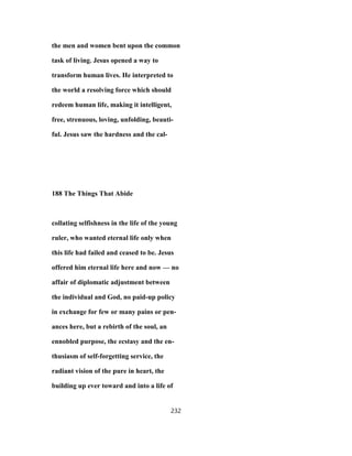 the men and women bent upon the common
task of living. Jesus opened a way to
transform human lives. He interpreted to
the world a resolving force which should
redeem human life, making it intelligent,
free, strenuous, loving, unfolding, beauti-
ful. Jesus saw the hardness and the cal-
188 The Things That Abide
collating selfishness in the life of the young
ruler, who wanted eternal life only when
this life had failed and ceased to be. Jesus
offered him eternal life here and now — no
affair of diplomatic adjustment between
the individual and God, no paid-up policy
in exchange for few or many pains or pen-
ances here, but a rebirth of the soul, an
ennobled purpose, the ecstasy and the en-
thusiasm of self-forgetting service, the
radiant vision of the pure in heart, the
building up ever toward and into a life of
232
 