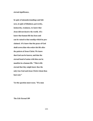 eternal significance.
In spite of misunderstandings and fail-
ures, in spite of blindness, perversity,
insincerity, weakness, we know that
Jesus did not deceive the world. AYe
know that human life has been and
can be raised to that sonship which he pro-
claimed. AVe know that the peace of God
shall crown him who orders his life after
the pattern of Jesus Christ. We know
that God can be known, and that the
eternal bond of union with him can be
manifest in a human life. "This is life
eternal that they might know thee the
only true God and Jesus Christ whom thou
hast sent."
Yet the question must recur, ''If a man
The Life Eternal 189
233
 