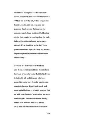 die shall he live again" — the same con-
scious personality that inhabited the earth t
"When life is at the full, with a song in the
heart, how dim and far away and im-
personal Death seems. But nearing the
end, or overwhelmed by the swift, blinding
stroke that carries beyond our ken the well-
beloved, how the soul must try to pierce
the veil. If the dead live again the}^ have
passed out of our sight : is there any break-
ing through the incommunicable medium
of mortality ?
Now it is the historical fact that here
and there and at special times this medium
has been broken through, that the God who
is behind it all, and the dead who have
passed through, have found a way to com-
municate in some direct, individual, and
even verbal fashion — it is this asserted fact
on which the faith of Christendom has been
made largely, and at times almost wholly,
to rest. For millions who have passed
away and for other millions who are now
234
 