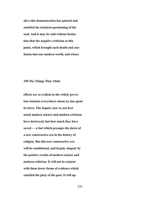 alive this demonstration has quieted and
satisfied the insistent questioning of the
soul. And it may be said without hesita-
tion that the negative criticism at this
point, which brought such doubt and con-
fusion into our modern world, and whose
190 The Things That Abide
effects are so evident in the widely preva-
lent stoicism everywhere about us, has spent
its force. The inquiry now is, not how
much modern science and modern criticism
have destroyed, but how much they have
saved — a fact which presages the dawn of
a new constructive era in the history of
religion. But this new constructive era
will be conditioned, and largely shaped, by
the positive results of modern science and
modern criticism. It will not be content
with those lower forms of evidence which
satisfied the piety of the past. It will ap-
235
 