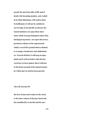 proach the mysteries alike of life and of
death with becoming modesty, and, walled
in by finite limitations, will confess often
its bafflement. It will not be satisfied to
rest its hope of eternal life on obscure his-
torical incidents; nor upon those inner
states which seem psychological rather than
theological mysteries ; nor upon that newer,
persistent evidence of the supernormal
which, even if all is granted that is claimed,
is so meagre, incoherent, and unilluminat-
ive. Toward all these it will keep an open
mind, and it will not believe that the last
word has yet been spoken. But it will turn
to the firmer ground of the immortal qual-
ity which may be and has been put into
The Life Eternal 191
the lives of men and women on the earth,
to the inner witness of the pure heart and
the unselfish life, to the life and the mes-
236
 