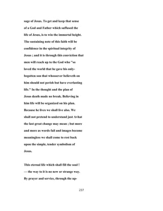 sage of Jesus. To get and keep that sense
of a God and Father which suffused the
life of Jesus, is to win the immortal height.
The sustaining note of this faith will be
confidence in the spiritual integrity of
Jesus ; and it is through this conviction that
men will reach up to the God who ''so
loved the world that he gave his only-
begotten son that whosoever believeth on
him should not perish but have everlasting
life." In the thought and the plan of
Jesus death made no break. Believing in
him life will be organized on his plan.
Because he lives we shall live also. We
shall not pretend to understand just Avhat
the last great change may mean ; but more
and more as words fail and images become
meaningless we shall come to rest back
upon the simple, tender symbolism of
Jesus.
This eternal life which shall fill the soul !
— the way to it is no new or strange way.
By prayer and service, through the up-
237
 