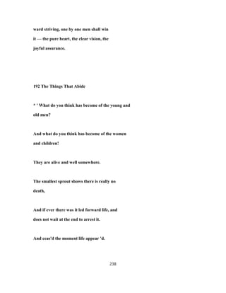 ward striving, one by one men shall win
it — the pure heart, the clear vision, the
joyful assurance.
192 The Things That Abide
* ' What do you think has become of the young and
old men?
And what do you think has become of the women
and children!
They are alive and well somewhere.
The smallest sprout shows there is really no
death,
And if ever there was it led forward life, and
does not wait at the end to arrest it.
And ceas'd the moment life appear 'd.
238
 