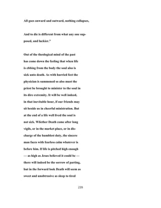 All goes onward and outward, nothing collapses,
And to die is different from what any one sup-
posed, and luckier."
Out of the theological mind of the past
has come down the feeling that when life
is ebbing from the body the soul also is
sick unto death. As with hurried feet the
physician is summoned so also must the
priest be brought to minister to the soul in
its dire extremity. It will be well indeed,
in that inevitable hour, if our friends may
sit beside us in cheerful ministration. But
at the end of a life well lived the soul is
not sick. Wliether Death come after long
vigils, or in the market place, or in dis-
charge of the humblest duty, the sincere
man faces with fearless calm whatever is
before him. If life is pitched high enough
— as high as Jesus believed it could be —
there will indeed be the sorrow of parting,
but in the forward look Death will seem as
sweet and unobtrusive as sleep to tired
239
 