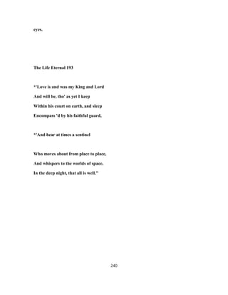 eyes.
The Life Eternal 193
*'Love is and was my King and Lord
And will be, tho' as yet I keep
Within his court on earth, and sleep
Encompass 'd by his faithful guard,
*'And hear at times a sentinel
Who moves about from place to place,
And whispers to the worlds of space,
In the deep night, that all is well."
240
 