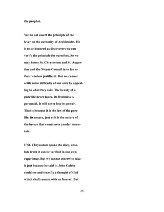 the prophet.
We do not assert the principle of the
lever on the authority of Archimedes. He
is to be honored as discoverer: we can
verify the principle for ourselves. So we
may honor St. Chrysostom and St. Augus-
tine and the Nicene Council in so far as
their wisdom justifies it. But we cannot
settle some difficulty of our own by appeal-
ing to what they said. The beauty of a
pure life never fades. Its freshness is
perennial. It will never lose its power.
That is because it is the law of the pure
life, its nature, just as it is the nature of
the breeze that comes over yonder moun-
tain.
If St. Chrysostom spoke the deep, abso-
lute truth it can be verified in our own
experience. But we cannot otherwise take
it just because he said it. John Calvin
could see and transfix a thought of God
which shall remain with us forever. But
25
 