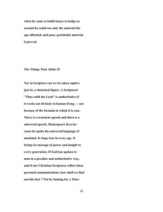 when he came to build fences to hedge us
around he could use only the material his
age afforded, and poor, perishable material
it proved.
The Things That Abide 25
Nor in Scripture can we be taken captive
just by a rhetorical figure. A Scriptural
''Thus saith the Lord" is authoritative if
it works out divinely in human living — not
because of the formula in which it is cast.
There is a transient speech and there is a
universal speech. Shakespeare lives be-
cause he spoke the universal language of
mankind. It rings true in every age. It
brings its message of power and insight to
every generation. If God has spoken to
man in a peculiar and authoritative way,
and if our Christian Scriptures reflect these
personal communications, how shall we find
out this fact ? Not by looking for a Thus-
26
 