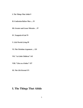 I. The Things That Abide 9
II. Confession Before Men .... 33
III. Greater and Lesser Miracles . . 57
IV. Tempted of God 79
V. Life Worth Living 99
VI. The Christian Argument .... 121
VII. ''As Little Children" 143
VIII. "Like as a Father" 157
IX. The Life Eternal 171
I. The Things That Abide
3
 