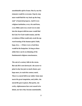unsubduable spirit of man. One by one the
elements would be overcome. Step by step
man would find his way back up the long
staii^ of material progress. And if every
religious institution, every rite and form,
every Bible and every creed were to sink
into the deepest oblivion man vrould find
his God. For God would remain, and the
revelation of Him would only await the up-
ward turning of the human spirit. Faith,
hope, love, — if there were a God these
would be his footprints. So long as these
abide there can be no dimming of the
fundamental religious consciousness.
The oak of a century falls in the storm.
But oak life is not destroyed ; the acorn we
plant to-day has just as much chance, per-
haps more, to reach the century mark.
There is a moral fall in our midst. Some man
meets his great temptation, and yields ; the
moral life goes to pieces. But purity, sin-
cerity, righteousness have not ceased to be
ideals, nor have they become unattainable.
31
 