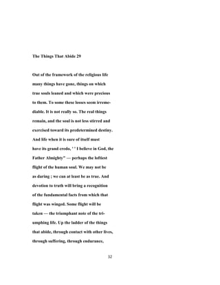 The Things That Abide 29
Out of the framework of the religious life
many things have gone, things on which
true souls leaned and which were precious
to them. To some these losses seem irreme-
diable. It is not really so. The real things
remain, and the soul is not less stirred and
exercised toward its predetermined destiny.
And life when it is sure of itself must
have its grand credo, ' ' I believe in God, the
Father Almighty" — perhaps the loftiest
flight of the human soul. We may not be
as daring ; we can at least be as true. And
devotion to truth will bring a recognition
of the fundamental facts from which that
flight was winged. Some flight will be
taken — the triumphant note of the tri-
umphing life. Up the ladder of the things
that abide, through contact with other lives,
through suffering, through endurance,
32
 
