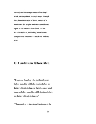 through the deep experiences of the day's
work, through faith, through hope, through
love, in the footsteps of Jesus, at last w^e
shall scale the heights and there shall burst
upon us the unspeakable vision. At last
we shall speak it, reverently but with un-
conquerable assurance — my Lord and my
God!
II. Confession Before Men
"Every one therefore vrho shall confess me
before men, him will I also confess before my
Father which is in heaven. But whosoever shall
deny me before men, him will I also deny before
my Father which is in heaven."
' ' Inasmuch as ye have done it unto one of the
33
 