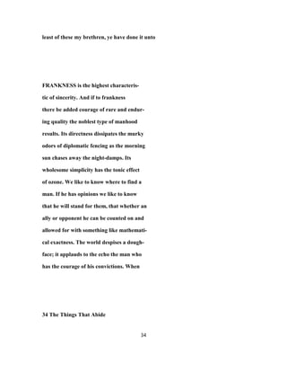 least of these my brethren, ye have done it unto
FRANKNESS is the highest characteris-
tic of sincerity. And if to frankness
there be added courage of rare and endur-
ing quality the noblest type of manhood
results. Its directness dissipates the murky
odors of diplomatic fencing as the morning
sun chases away the night-damps. Its
wholesome simplicity has the tonic effect
of ozone. We like to know where to find a
man. If he has opinions we like to know
that he will stand for them, that whether an
ally or opponent he can be counted on and
allowed for with something like mathemati-
cal exactness. The world despises a dough-
face; it applauds to the echo the man who
has the courage of his convictions. When
34 The Things That Abide
34
 