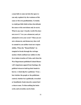 a man fails to come out into the open we
can only explain it by the weakness of his
cause or his own pusillanimity. Certainly
we shall put little faith in him who defends
his cause or his convictions only in secret.
What is any man 's loyalty worth if he dare
not avow it ? Are you a democrat, and yet
ashamed to own your creed ? Then you are
not a democrat, and democracy does well
to commit to you neither trust nor respon-
sibility. When the "Round Robin" at-
tempted to break through the red-tape
meshes which confined our soldiers to the
fever-laden trenches of Cuba, and when the
War Department published Colonel Roose-
velt's impetuous appeal from Santiago, the
political wiseacres held up their hands in
horror. A fatal slip for a politcian ! True ;
but whether the people or the politicians
control, whether he is politically rewarded
or humiliated, frank sincerity cannot hurt
a sincere man. To him nothing but insin-
cerity and cowardice can be fatal.
35
 